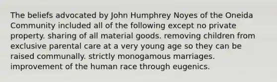 The beliefs advocated by John Humphrey Noyes of the Oneida Community included all of the following except no private property. sharing of all material goods. removing children from exclusive parental care at a very young age so they can be raised communally. strictly monogamous marriages. improvement of the human race through eugenics.