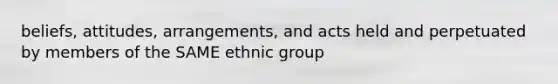 beliefs, attitudes, arrangements, and acts held and perpetuated by members of the SAME ethnic group