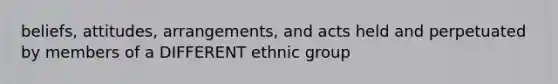 beliefs, attitudes, arrangements, and acts held and perpetuated by members of a DIFFERENT ethnic group