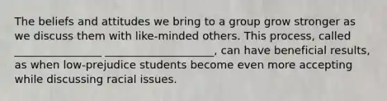 The beliefs and attitudes we bring to a group grow stronger as we discuss them with like-minded others. This process, called ________________ ____________________, can have beneficial results, as when low-prejudice students become even more accepting while discussing racial issues.