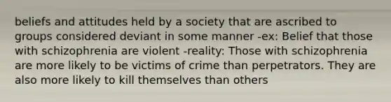 beliefs and attitudes held by a society that are ascribed to groups considered deviant in some manner -ex: Belief that those with schizophrenia are violent -reality: Those with schizophrenia are more likely to be victims of crime than perpetrators. They are also more likely to kill themselves than others