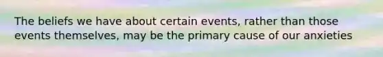 The beliefs we have about certain events, rather than those events themselves, may be the primary cause of our anxieties
