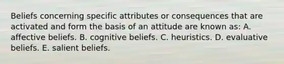 Beliefs concerning specific attributes or consequences that are activated and form the basis of an attitude are known as: A. affective beliefs. B. cognitive beliefs. C. heuristics. D. evaluative beliefs. E. salient beliefs.