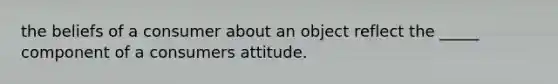 the beliefs of a consumer about an object reflect the _____ component of a consumers attitude.