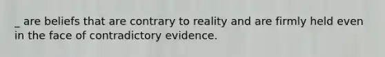 _ are beliefs that are contrary to reality and are firmly held even in the face of contradictory evidence.