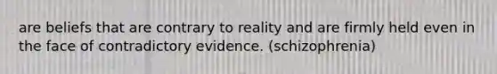 are beliefs that are contrary to reality and are firmly held even in the face of contradictory evidence. (schizophrenia)