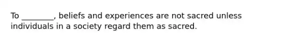 To ________, beliefs and experiences are not sacred unless individuals in a society regard them as sacred.