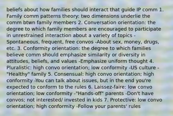 beliefs about how families should interact that guide IP comm 1. Family comm patterns theory: two dimensions underlie the comm btwn family members 2. Conversation orientation: the degree to which family members are encouraged to participate in unrestrained interaction about a variety of topics -Spontaneous, frequent, free convos -About sex, money, drugs, etc. 3. Conformity orientation: the degree to which families believe comm should emphasize similarity or diversity in attitudes, beliefs, and values -Emphasize uniform thought 4. Pluralistic: high convo orientation; low conformity -US culture -"Healthy" family 5. Consensual: high convo orientation; high conformity -You can talk about issues, but in the end you're expected to conform to the rules 6. Laissez-faire: low convo orientation; low conformity -"Hands-off" parents -Don't have convos; not interested/ invested in kids 7. Protective: low convo orientation; high conformity -Follow your parents' rules