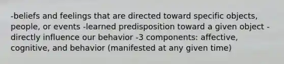 -beliefs and feelings that are directed toward specific objects, people, or events -learned predisposition toward a given object -directly influence our behavior -3 components: affective, cognitive, and behavior (manifested at any given time)