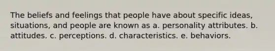 The beliefs and feelings that people have about specific ideas, situations, and people are known as a. personality attributes. b. attitudes. c. perceptions. d. characteristics. e. behaviors.