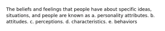 The beliefs and feelings that people have about specific ideas, situations, and people are known as a. personality attributes. b. attitudes. c. perceptions. d. characteristics. e. behaviors