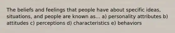 The beliefs and feelings that people have about specific ideas, situations, and people are known as... a) personality attributes b) attitudes c) perceptions d) characteristics e) behaviors