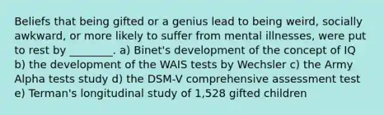 Beliefs that being gifted or a genius lead to being weird, socially awkward, or more likely to suffer from mental illnesses, were put to rest by ________. a) Binet's development of the concept of IQ b) the development of the WAIS tests by Wechsler c) the Army Alpha tests study d) the DSM-V comprehensive assessment test e) Terman's longitudinal study of 1,528 gifted children