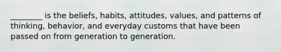 ________ is the beliefs, habits, attitudes, values, and patterns of thinking, behavior, and everyday customs that have been passed on from generation to generation.