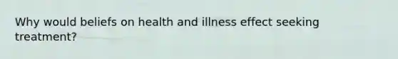 Why would beliefs on health and illness effect seeking treatment?