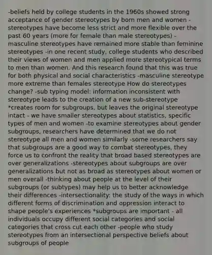 -beliefs held by college students in the 1960s showed strong acceptance of gender stereotypes by born men and women -stereotypes have become less strict and more flexible over the past 60 years (more for female than male stereotypes) -masculine stereotypes have remained more stable than feminine stereotypes -in one recent study, college students who described their views of women and men applied more stereotypical terms to men than women. And this research found that this was true for both physical and social characteristics -masculine stereotype more extreme than females stereotype How do stereotypes change? -sub typing model: information inconsistent with stereotype leads to the creation of a new sub-stereotype *creates room for subgroups, but leaves the original stereotype intact - we have smaller stereotypes about statistics, specific types of men and women -to examine stereotypes about gender subgroups, researchers have determined that we do not stereotype all men and women similarly -some researchers say that subgroups are a good way to combat stereotypes, they force us to confront the reality that broad based stereotypes are over generalizations -stereotypes about subgroups are over generalizations but not as broad as stereotypes about women or men overall -thinking about people at the level of their subgroups (or subtypes) may help us to better acknowledge their differences -intersectionality: the study of the ways in which different forms of discrimination and oppression interact to shape people's experiences *subgroups are important - all individuals occupy different social categories and social categories that cross cut each other -people who study stereotypes from an intersectional perspective beliefs about subgroups of people