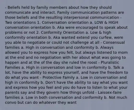 - Beliefs held by family members about how they should communicate and interact. Family communication patterns are those beliefs and the resulting interpersonal communication - Two orientations 1. Conversation orientation a. LOW & HIGH conversation orientation b. Aka were encouraged to speak about problems or not 2. Conformity Orientation a. Low & high conformity orientation b. Aka wanted extend you curfew, were you able to negotiate or could not challenge at all - Consensual families a. High in conversation and conformity b. Always allowed you to express how you felt, but always listened to mom at the end and no negotiation with her about what was going to happen and at the of the day she ruled the roost - Pluralistic Families a. High in conversation and low in conformity b. Talk a lot, have the ability to express yourself, and have the freedom to do what you want - Protective Family a. Low in conversation and high in conformity b. Don't have the ability to say what you want and express how you feel and you do have to listen to what your parents say and they govern how things unfold - Laissex-faire families a. Low in both conversation and conformity b. Not much convo but can do whatever they want