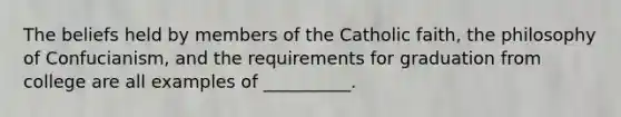 The beliefs held by members of the Catholic faith, the philosophy of Confucianism, and the requirements for graduation from college are all examples of __________.