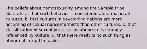 The beliefs about homosexuality among the Sambia tribe illustrate a. that such behavior is considered abnormal in all cultures. b. that cultures in developing nations are more accepting of sexual nonconformists than other cultures. c. that classification of sexual practices as abnormal is strongly influenced by culture. d. that there really is no such thing as abnormal sexual behavior.