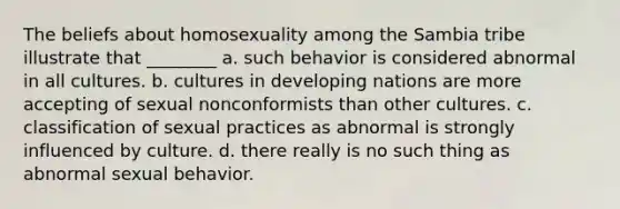 The beliefs about homosexuality among the Sambia tribe illustrate that ________ a. such behavior is considered abnormal in all cultures. b. cultures in developing nations are more accepting of sexual nonconformists than other cultures. c. classification of sexual practices as abnormal is strongly influenced by culture. d. there really is no such thing as abnormal sexual behavior.