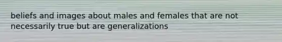 beliefs and images about males and females that are not necessarily true but are generalizations