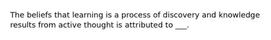 The beliefs that learning is a process of discovery and knowledge results from active thought is attributed to ___.