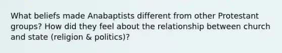 What beliefs made Anabaptists different from other Protestant groups? How did they feel about the relationship between church and state (religion & politics)?