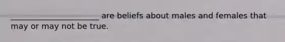 ______________________ are beliefs about males and females that may or may not be true.