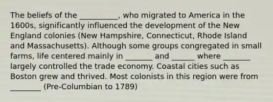 The beliefs of the __________, who migrated to America in the 1600s, significantly influenced the development of the New England colonies (New Hampshire, Connecticut, Rhode Island and Massachusetts). Although some groups congregated in small farms, life centered mainly in _______ and ______ where _______ largely controlled the trade economy. Coastal cities such as Boston grew and thrived. Most colonists in this region were from ________ (Pre-Columbian to 1789)