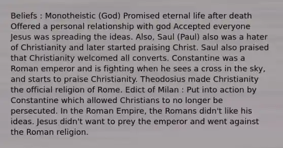 Beliefs : Monotheistic (God) Promised eternal life after death Offered a personal relationship with god Accepted everyone Jesus was spreading the ideas. Also, Saul (Paul) also was a hater of Christianity and later started praising Christ. Saul also praised that Christianity welcomed all converts. Constantine was a Roman emperor and is fighting when he sees a cross in the sky, and starts to praise Christianity. Theodosius made Christianity the official religion of Rome. Edict of Milan : Put into action by Constantine which allowed Christians to no longer be persecuted. In the Roman Empire, the Romans didn't like his ideas. Jesus didn't want to prey the emperor and went against the Roman religion.