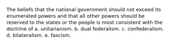 The beliefs that the national government should not exceed its enumerated powers and that all other powers should be reserved to the states or the people is most consistent with the doctrine of a. unitarianism. b. dual federalism. c. confederalism. d. bilateralism. e. fascism.