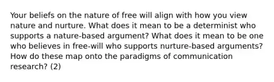 Your beliefs on the nature of free will align with how you view nature and nurture. What does it mean to be a determinist who supports a nature-based argument? What does it mean to be one who believes in free-will who supports nurture-based arguments? How do these map onto the paradigms of communication research? (2)