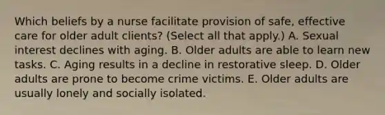 Which beliefs by a nurse facilitate provision of safe, effective care for older adult clients? (Select all that apply.) A. Sexual interest declines with aging. B. Older adults are able to learn new tasks. C. Aging results in a decline in restorative sleep. D. Older adults are prone to become crime victims. E. Older adults are usually lonely and socially isolated.