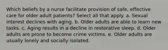 Which beliefs by a nurse facilitate provision of safe, effective care for older adult patients? Select all that apply. a. Sexual interest declines with aging. b. Older adults are able to learn new tasks. c. Aging results in a decline in restorative sleep. d. Older adults are prone to become crime victims. e. Older adults are usually lonely and socially isolated.