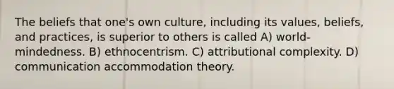 The beliefs that one's own culture, including its values, beliefs, and practices, is superior to others is called A) world-mindedness. B) ethnocentrism. C) attributional complexity. D) communication accommodation theory.