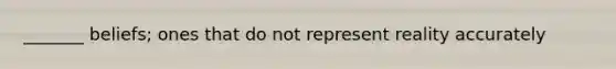 _______ beliefs; ones that do not represent reality accurately