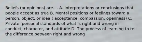 Beliefs (or opinions) are.... A. Interpretations or conclusions that people accept as true B. Mental positions or feelings toward a person, object, or idea ( acceptance, compassion, openness) C. Private, personal standards of what is right and wrong in conduct, character, and attitude D. The process of learning to tell the difference between right and wrong