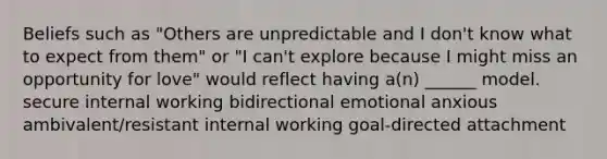 Beliefs such as "Others are unpredictable and I don't know what to expect from them" or "I can't explore because I might miss an opportunity for love" would reflect having a(n) ______ model. secure internal working bidirectional emotional anxious ambivalent/resistant internal working goal-directed attachment