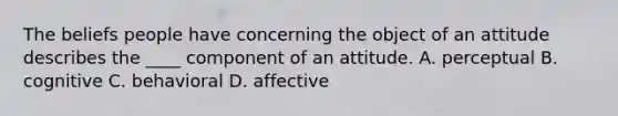 The beliefs people have concerning the object of an attitude describes the ____ component of an attitude. A. perceptual B. cognitive C. behavioral D. affective