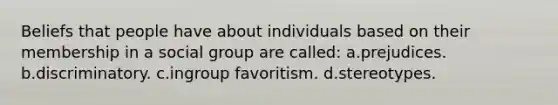 Beliefs that people have about individuals based on their membership in a social group are called: a.prejudices. b.discriminatory. c.ingroup favoritism. d.stereotypes.