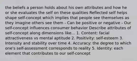 the beliefs a person holds about his own attributes and how he or she evaluates the self on these qualities Reflected self helps shape self-concept which implies that people see themselves as they imagine others see them - Can be positive or negative - Our self-concept influences consumer behavior Describe attributes of self-concept along dimensions like... 1. Content: facial attractiveness vs mental aptitude 2. Positivity: self-esteem 3. Intensity and stability over time 4. Accuracy: the degree to which one's self-assessment corresponds to reality 5. Identity: each element that contributes to our self-concept