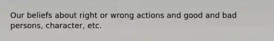 Our beliefs about right or wrong actions and good and bad persons, character, etc.