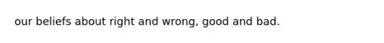 our beliefs about right and wrong, good and bad.