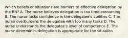 Which beliefs or situations are barriers to effective delegation by the RN? A. The nurse believes delegation is too time-consuming B. The nurse lacks confidence in the delegatee's abilities C. The nurse overburdens the delegatee with too many tasks D. The nurse understands the delegatee's level of competence E. The nurse determines delegation is appropriate for the situation