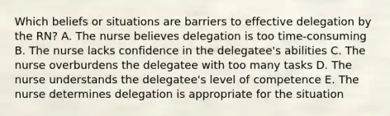 Which beliefs or situations are barriers to effective delegation by the RN? A. The nurse believes delegation is too time-consuming B. The nurse lacks confidence in the delegatee's abilities C. The nurse overburdens the delegatee with too many tasks D. The nurse understands the delegatee's level of competence E. The nurse determines delegation is appropriate for the situation