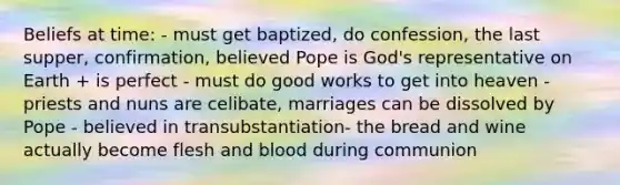 Beliefs at time: - must get baptized, do confession, the last supper, confirmation, believed Pope is God's representative on Earth + is perfect - must do good works to get into heaven - priests and nuns are celibate, marriages can be dissolved by Pope - believed in transubstantiation- the bread and wine actually become flesh and blood during communion