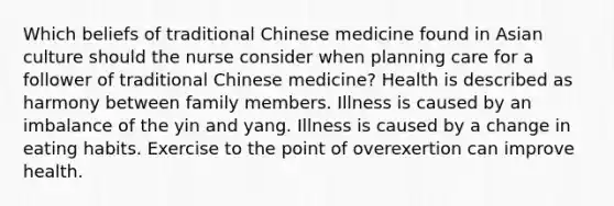 Which beliefs of traditional Chinese medicine found in Asian culture should the nurse consider when planning care for a follower of traditional Chinese medicine? Health is described as harmony between family members. Illness is caused by an imbalance of the yin and yang. Illness is caused by a change in eating habits. Exercise to the point of overexertion can improve health.