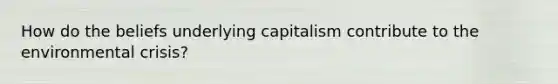 How do the beliefs underlying capitalism contribute to the environmental crisis?