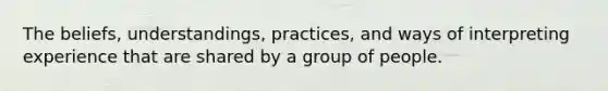 The beliefs, understandings, practices, and ways of interpreting experience that are shared by a group of people.