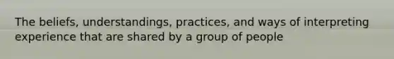 The beliefs, understandings, practices, and ways of interpreting experience that are shared by a group of people